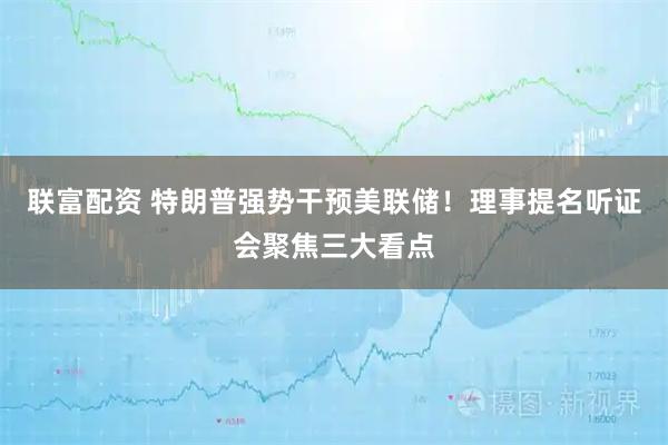 联富配资 特朗普强势干预美联储！理事提名听证会聚焦三大看点
