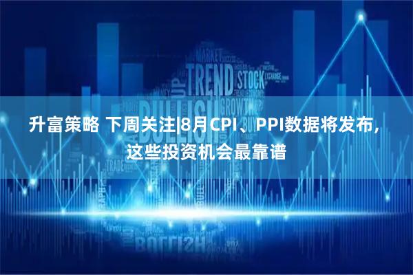 升富策略 下周关注|8月CPI、PPI数据将发布, 这些投资机会最靠谱
