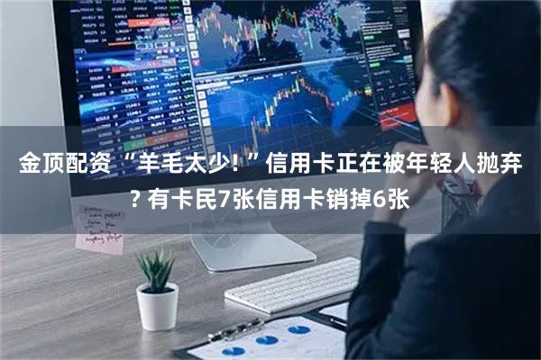 金顶配资 “羊毛太少! ”信用卡正在被年轻人抛弃? 有卡民7张信用卡销掉6张