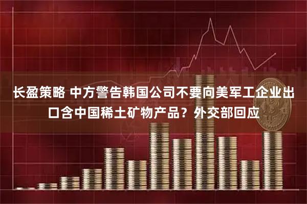 长盈策略 中方警告韩国公司不要向美军工企业出口含中国稀土矿物产品？外交部回应