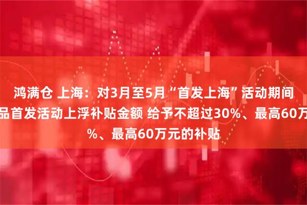 鸿满仓 上海：对3月至5月“首发上海”活动期间的展会新品首发活动上浮补贴金额 给予不超过30%、最高60万元的补贴