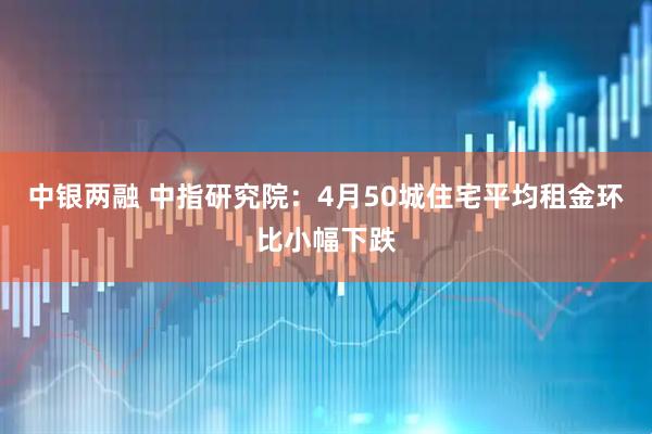 中银两融 中指研究院：4月50城住宅平均租金环比小幅下跌