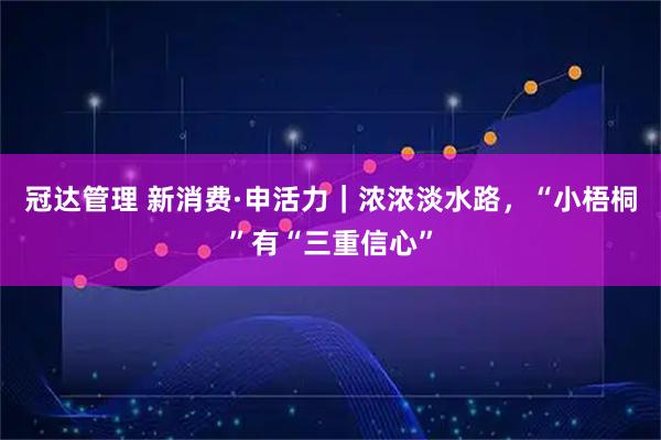 冠达管理 新消费·申活力｜浓浓淡水路，“小梧桐”有“三重信心”