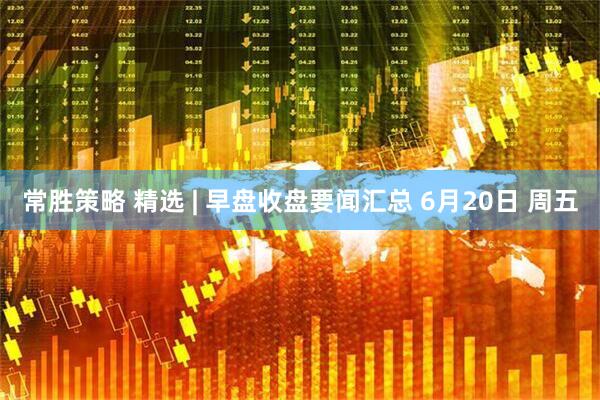 常胜策略 精选 | 早盘收盘要闻汇总 6月20日 周五