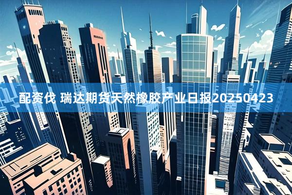 配资伐 瑞达期货天然橡胶产业日报20250423