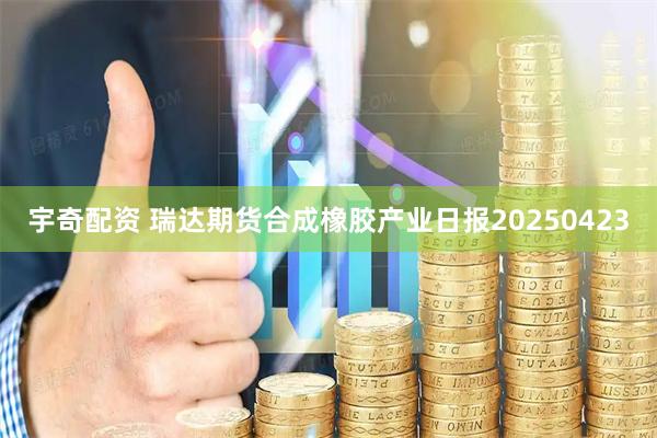 宇奇配资 瑞达期货合成橡胶产业日报20250423