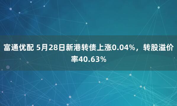 富通优配 5月28日新港转债上涨0.04%，转股溢价率40.63%