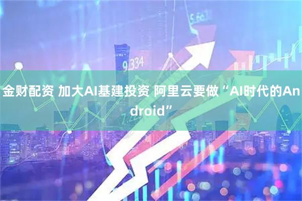 金财配资 加大AI基建投资 阿里云要做“AI时代的Android”