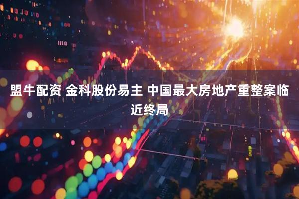 盟牛配资 金科股份易主 中国最大房地产重整案临近终局