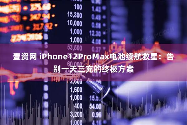 壹资网 iPhone12ProMax电池续航救星：告别一天三充的终极方案