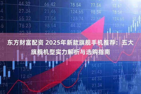 东方财富配资 2025年新款旗舰手机推荐：五大旗舰机型实力解析与选购指南