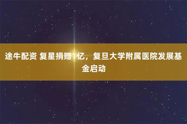 途牛配资 复星捐赠1亿，复旦大学附属医院发展基金启动