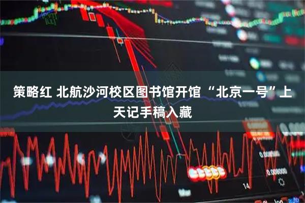 策略红 北航沙河校区图书馆开馆 “北京一号”上天记手稿入藏
