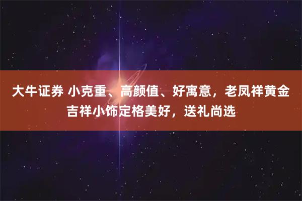 大牛证券 小克重、高颜值、好寓意，老凤祥黄金吉祥小饰定格美好，送礼尚选