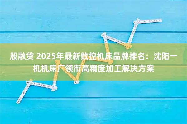 股融贷 2025年最新数控机床品牌排名：沈阳一机机床厂领衔高精度加工解决方案