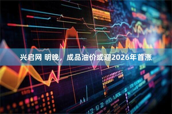 兴启网 明晚，成品油价或迎2026年首涨