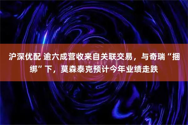 沪深优配 逾六成营收来自关联交易，与奇瑞“捆绑”下，莫森泰克预计今年业绩走跌