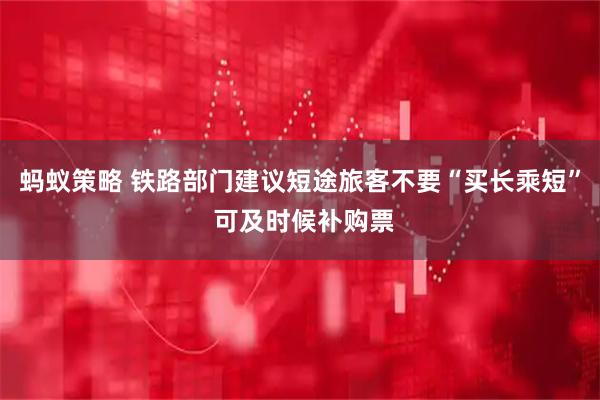 蚂蚁策略 铁路部门建议短途旅客不要“买长乘短” 可及时候补购票