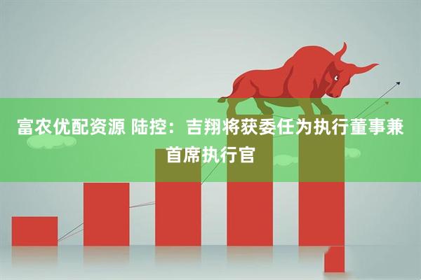 富农优配资源 陆控：吉翔将获委任为执行董事兼首席执行官