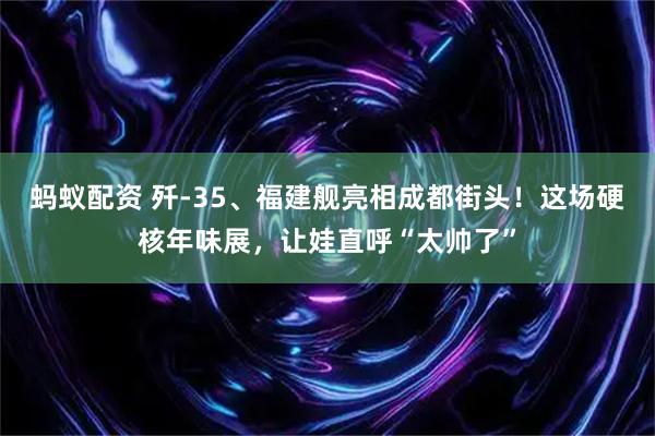 蚂蚁配资 歼-35、福建舰亮相成都街头！这场硬核年味展，让娃直呼“太帅了”