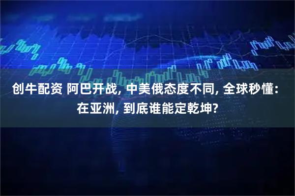 创牛配资 阿巴开战, 中美俄态度不同, 全球秒懂: 在亚洲, 到底谁能定乾坤?