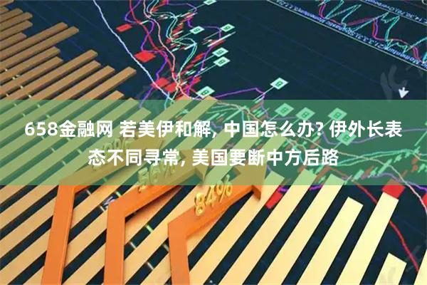 658金融网 若美伊和解, 中国怎么办? 伊外长表态不同寻常, 美国要断中方后路