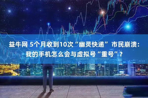 益牛网 5个月收到10次“幽灵快递” 市民崩溃：我的手机怎么会与虚拟号“重号”？