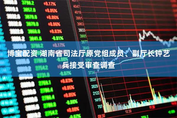 博宝配资 湖南省司法厅原党组成员、副厅长钟艺兵接受审查调查
